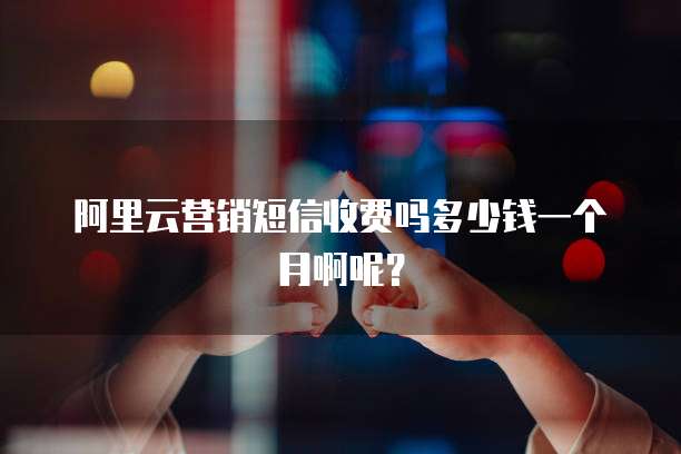 阿里云营销短信收费吗多少钱一个月啊呢?