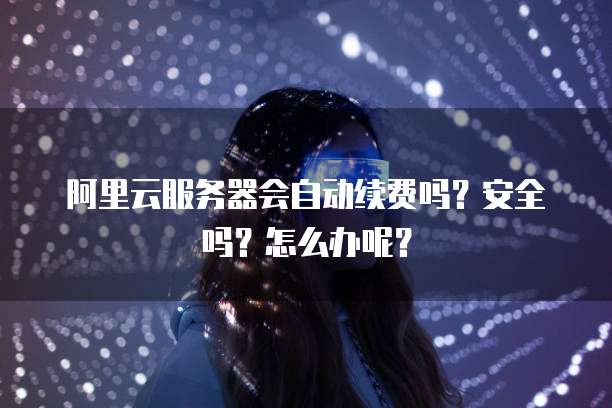阿里云服务器会自动续费吗?安全吗?怎么办呢?