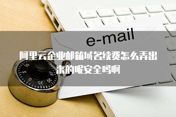 阿里云企业邮箱域名续费怎么弄出来的呢安全吗啊
