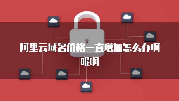 阿里云域名价格一直增加怎么办啊呢啊