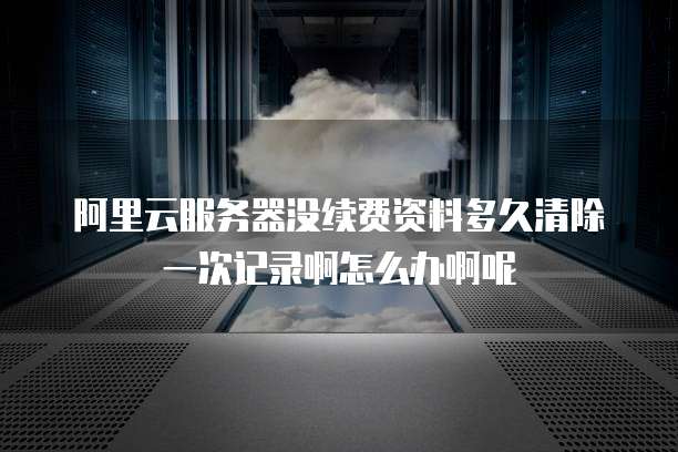 阿里云服务器没续费资料多久清除一次记录啊怎么办啊呢