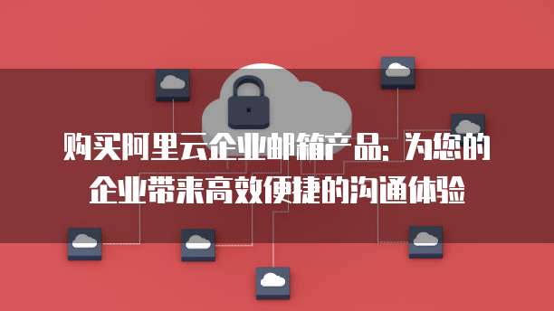 购买阿里云企业邮箱产品: 为您的企业带来高效便捷的沟通体验