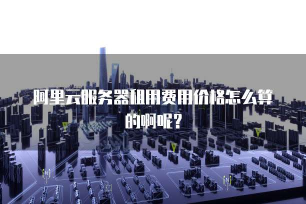 阿里云服务器租用费用价格怎么算的啊呢?