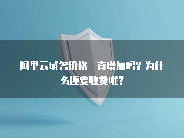 阿里云域名价格一直增加吗?为什么还要收费呢?