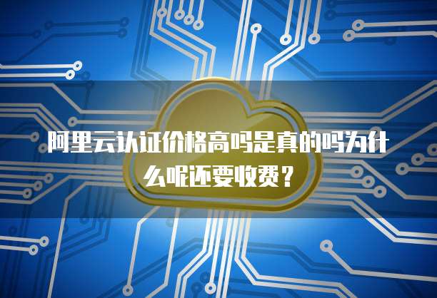 阿里云认证价格高吗是真的吗为什么呢还要收费?