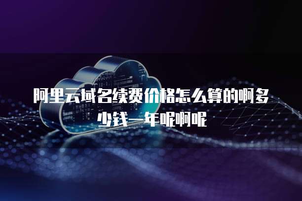 阿里云域名续费价格怎么算的啊多少钱一年呢啊呢
