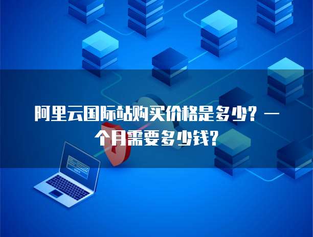 阿里云国际站购买价格是多少?一个月需要多少钱?
