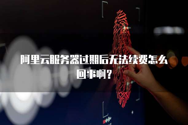 阿里云服务器过期后无法续费怎么回事啊？