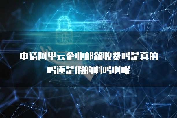 申请阿里云企业邮箱收费吗是真的吗还是假的啊吗啊呢