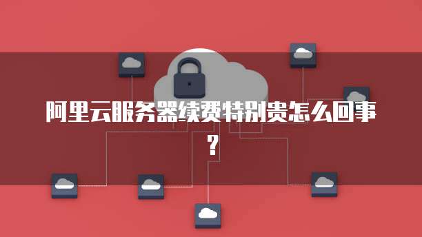 阿里云服务器续费特别贵怎么回事?