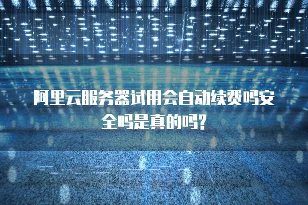阿里云服务器试用会自动续费吗安全吗是真的吗?