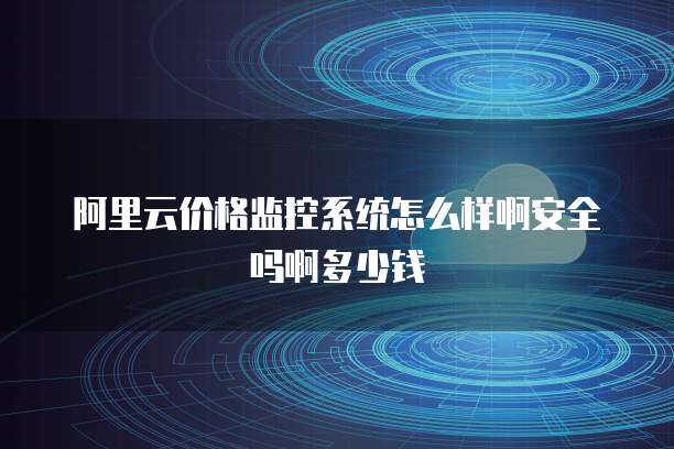 阿里云价格监控系统怎么样啊安全吗啊多少钱