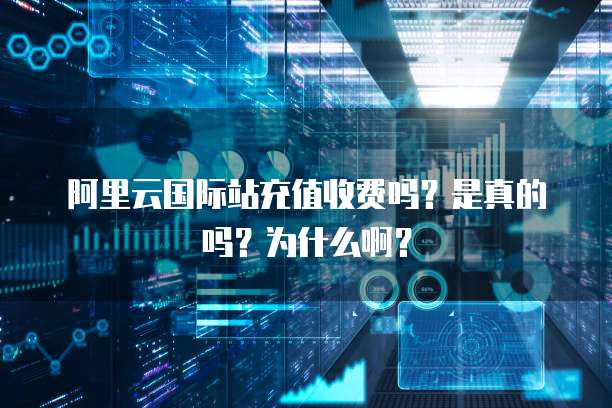 阿里云国际站充值收费吗?是真的吗?为什么啊?