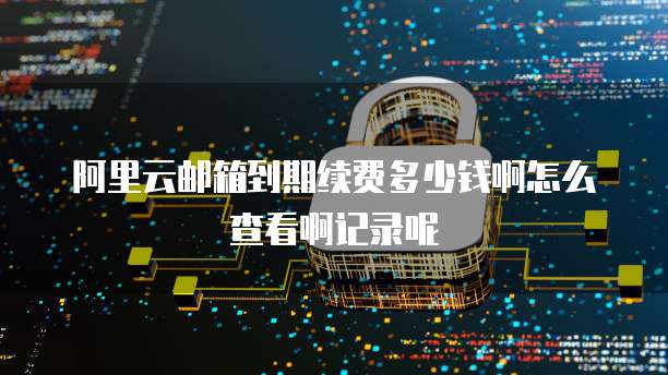 阿里云邮箱到期续费多少钱啊怎么查看啊记录呢