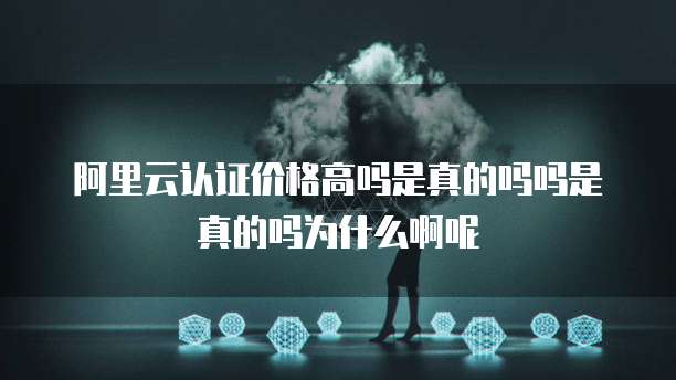 阿里云认证价格高吗是真的吗吗是真的吗为什么啊呢