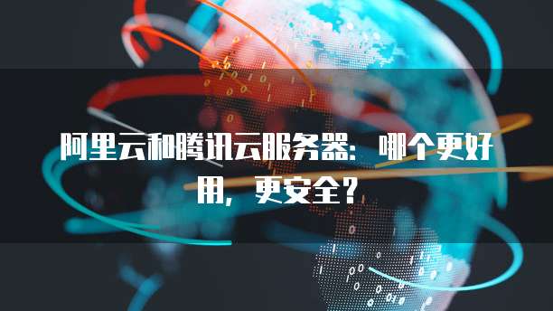 阿里云和腾讯云服务器:哪个更好用,更安全?