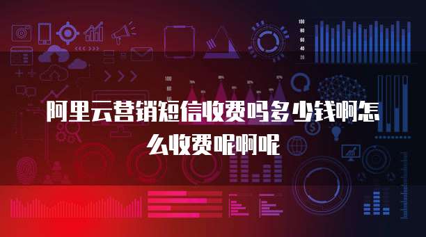 阿里云营销短信收费吗多少钱啊怎么收费呢啊呢