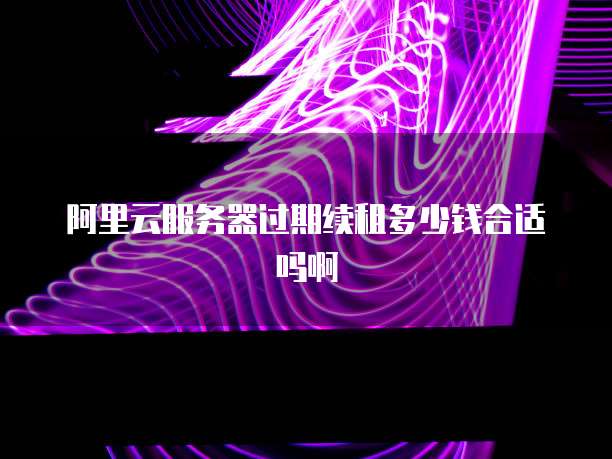 阿里云服务器过期续租多少钱合适吗啊