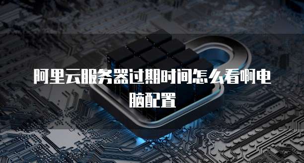 阿里云服务器过期时间怎么看啊电脑配置