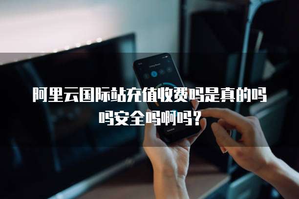 阿里云国际站充值收费吗是真的吗吗安全吗啊吗?