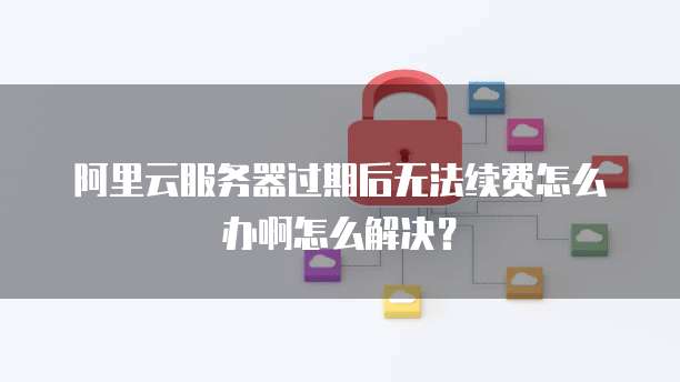 阿里云服务器过期后无法续费怎么办啊怎么解决?