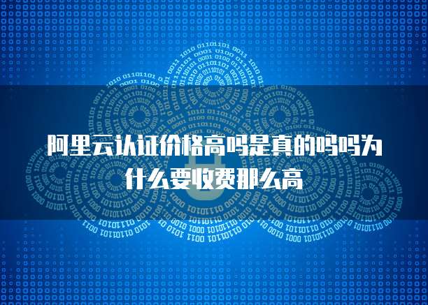 阿里云认证价格高吗是真的吗吗为什么要收费那么高
