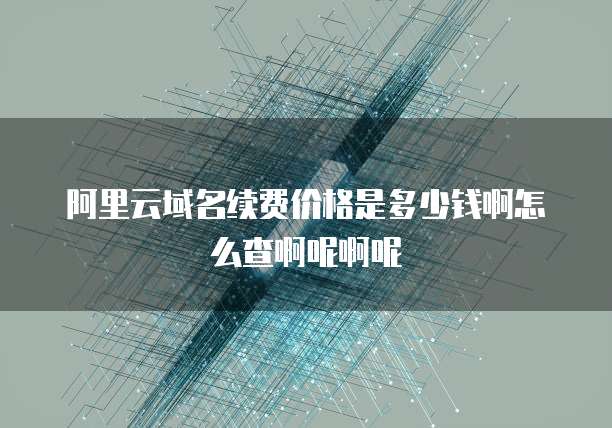 阿里云域名续费价格是多少钱啊怎么查啊呢啊呢