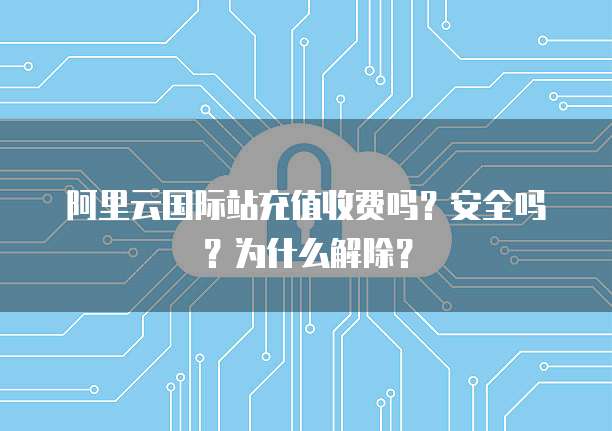 阿里云国际站充值收费吗?安全吗?为什么解除?