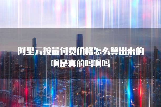 阿里云按量付费价格怎么算出来的啊是真的吗啊吗