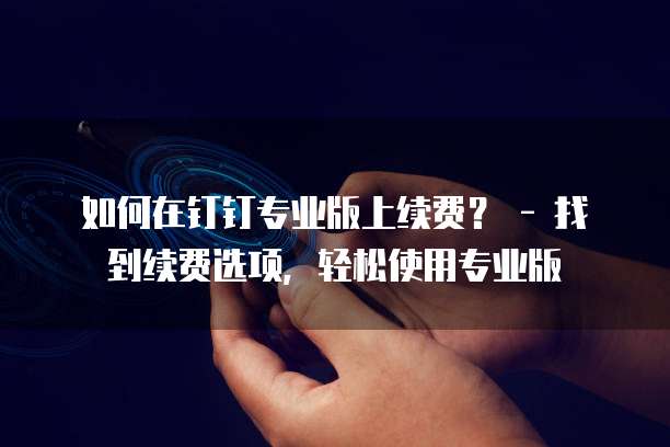 如何在钉钉专业版上续费? - 找到续费选项,轻松使用专业版