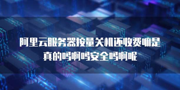 阿里云服务器按量关机还收费嘛是真的吗啊吗安全吗啊呢