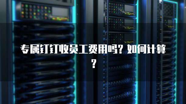 专属钉钉收员工费用吗？如何计算？