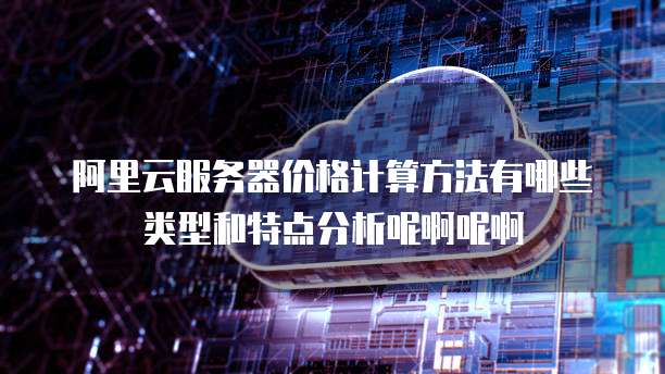 阿里云服务器价格计算方法有哪些类型和特点分析呢啊呢啊