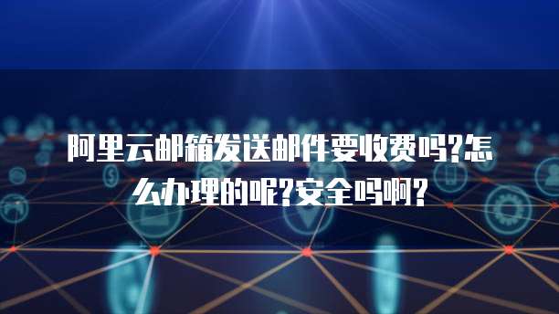 阿里云邮箱发送邮件要收费吗?怎么办理的呢?安全吗啊?