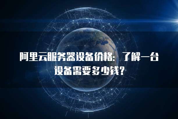 阿里云服务器设备价格:了解一台设备需要多少钱?