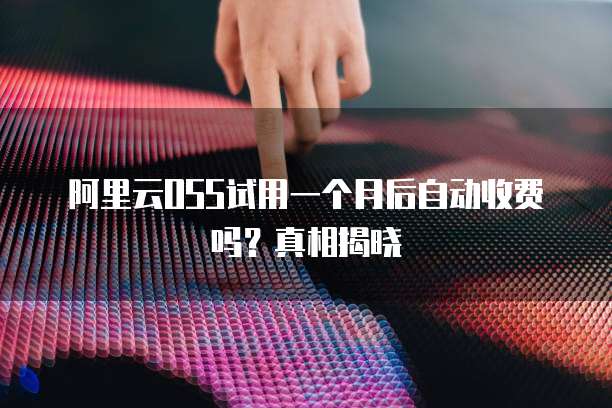 阿里云OSS试用一个月后自动收费吗?真相揭晓