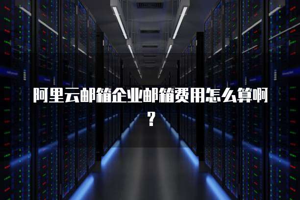 阿里云邮箱企业邮箱费用怎么算啊?