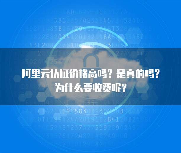 阿里云认证价格高吗?是真的吗?为什么要收费呢?
