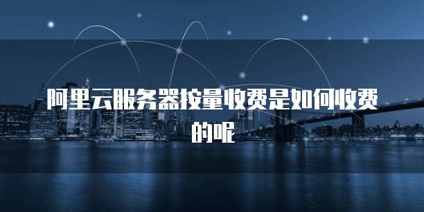 阿里云服务器按量收费是如何收费的呢