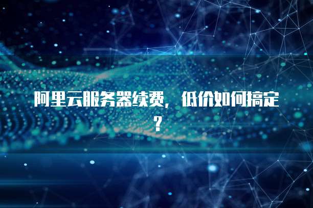 阿里云服务器续费，低价如何搞定？