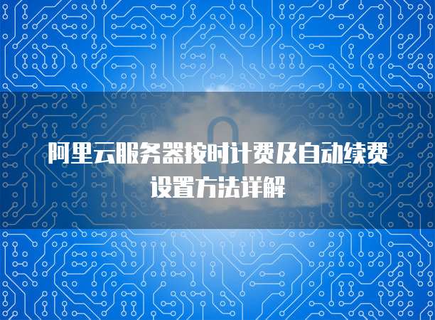 阿里云服务器按时计费及自动续费设置方法详解