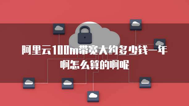 阿里云100m带宽大约多少钱一年啊怎么算的啊呢