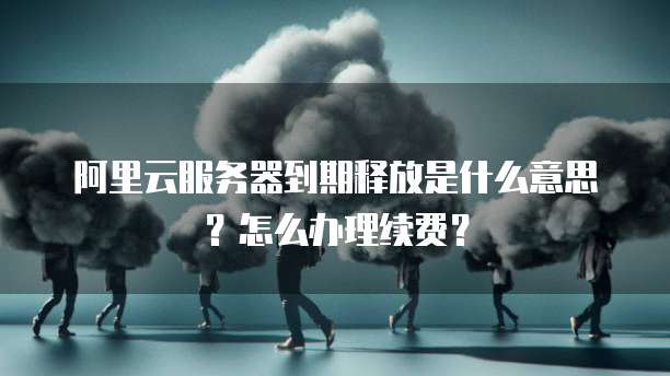 阿里云服务器到期释放是什么意思？怎么办理续费？