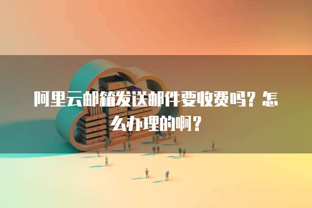 阿里云邮箱发送邮件要收费吗?怎么办理的啊?