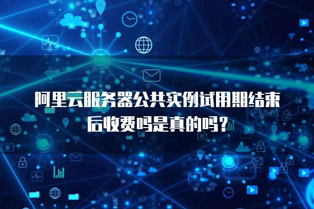阿里云服务器公共实例试用期结束后收费吗是真的吗?