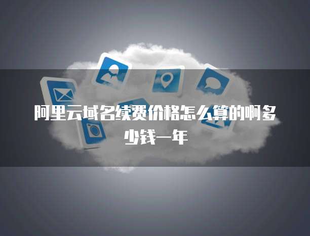 阿里云域名续费价格怎么算的啊多少钱一年