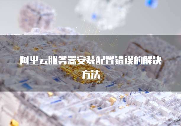 阿里云服务器安装配置错误的解决方法