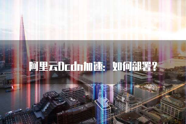 阿里云Dcdn加速:如何部署?
