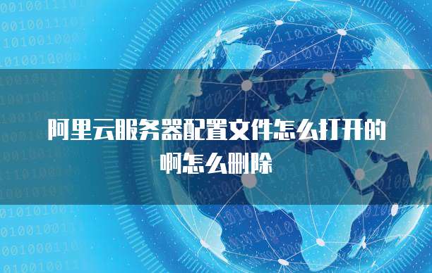 阿里云服务器配置文件怎么打开的啊怎么删除