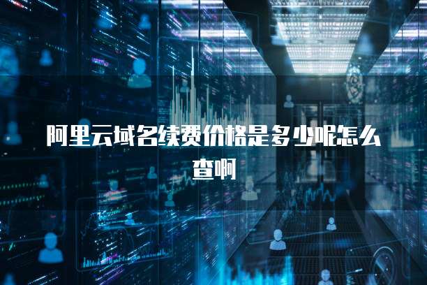阿里云域名续费价格是多少呢怎么查啊